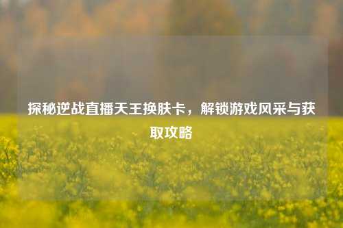 探秘逆战直播天王换肤卡，解锁游戏风采与获取攻略