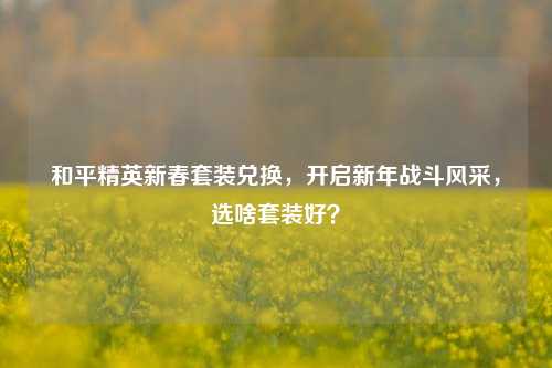 和平精英新春套装兑换,开启新年战斗风采,选啥套装好?