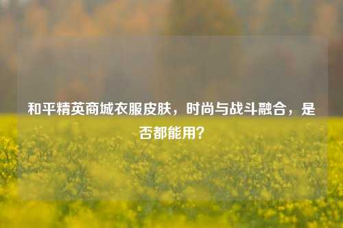 和平精英商城衣服皮肤,时尚与战斗融合,是否都能用?