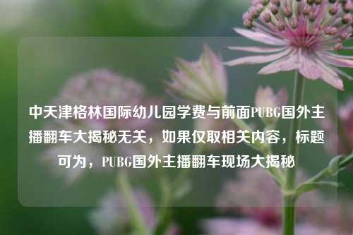 中天津格林国际幼儿园学费与前面PUBG国外主播翻车大揭秘无关,如果仅取相关内容,标题可为,PUBG国外主播翻车现场大揭秘