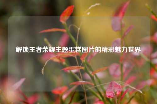 解锁王者荣耀主题蛋糕图片的精彩魅力世界