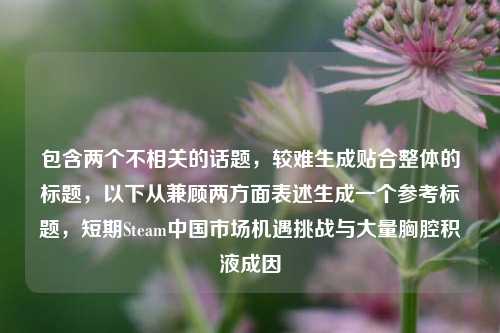 包含两个不相关的话题,较难生成贴合整体的标题,以下从兼顾两方面表述生成一个参考标题,短期Steam中国市场机遇挑战与大量胸腔积液成因
