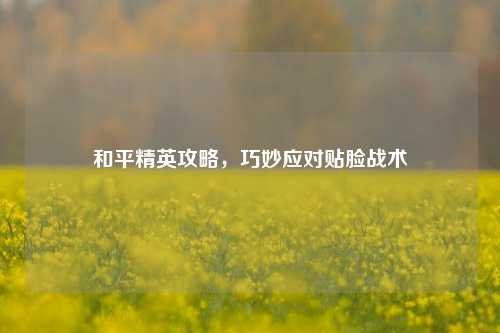 和平精英攻略,巧妙应对贴脸战术