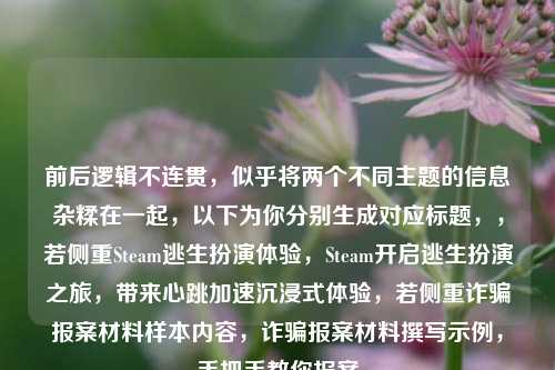 前后逻辑不连贯,似乎将两个不同主题的信息杂糅在一起,以下为你分别生成对应标题,,若侧重Steam逃生扮演体验,Steam开启逃生扮演之旅,带来心跳加速沉浸式体验,若侧重诈骗报案材料样本内容,诈骗报案材料撰写示例,手把手教你报案