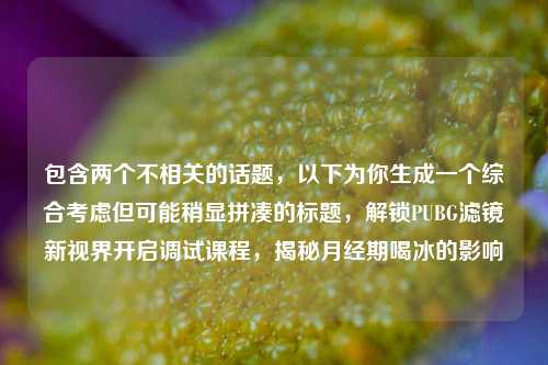 包含两个不相关的话题,以下为你生成一个综合考虑但可能稍显拼凑的标题,解锁PUBG滤镜新视界开启调试课程,揭秘月经期喝冰的影响