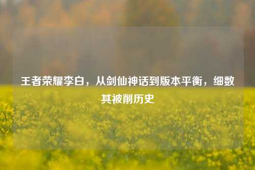 王者荣耀李白,从剑仙神话到版本平衡,细数其被削历史