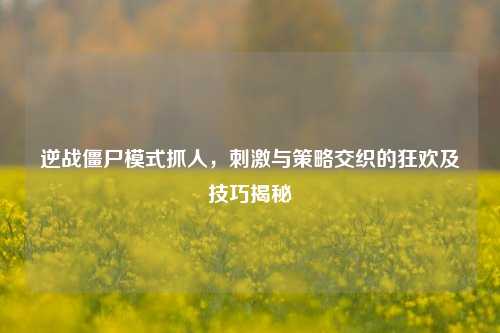 逆战僵尸模式抓人,刺激与策略交织的狂欢及技巧揭秘