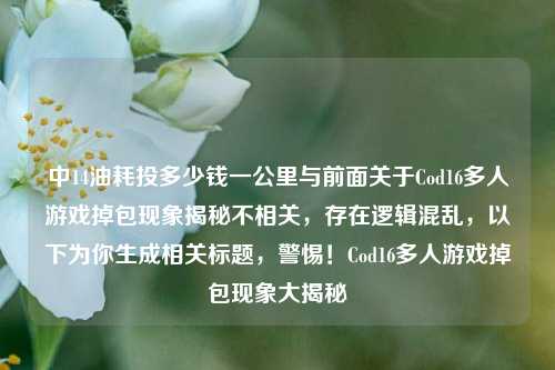 中14油耗投多少钱一公里与前面关于Cod16多人游戏掉包现象揭秘不相关,存在逻辑混乱,以下为你生成相关标题,警惕!Cod16多人游戏掉包现象大揭秘