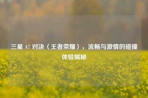 三星 A7 对决〈王者荣耀〉，流畅与激情的碰撞体验揭秘