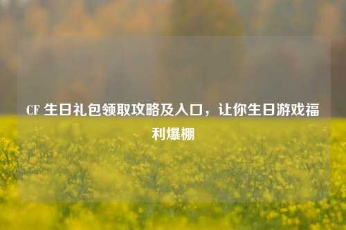CF 生日礼包领取攻略及入口,让你生日游戏福利爆棚