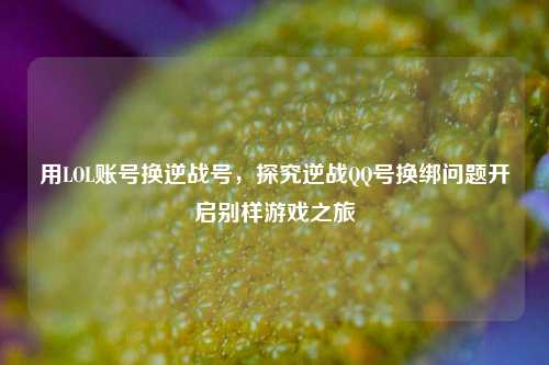 用LOL账号换逆战号,探究逆战QQ号换绑问题开启别样游戏之旅