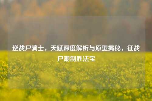 逆战尸骑士,天赋深度解析与原型揭秘,征战尸潮制胜法宝