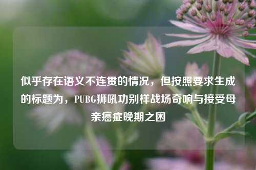 似乎存在语义不连贯的情况,但按照要求生成的标题为,PUBG狮吼功别样战场奇响与接受母亲癌症晚期之困