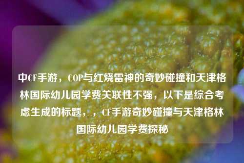 中CF手游，COP与红烧雷神的奇妙碰撞和天津格林国际幼儿园学费关联性不强，以下是综合考虑生成的标题，，CF手游奇妙碰撞与天津格林国际幼儿园学费探秘