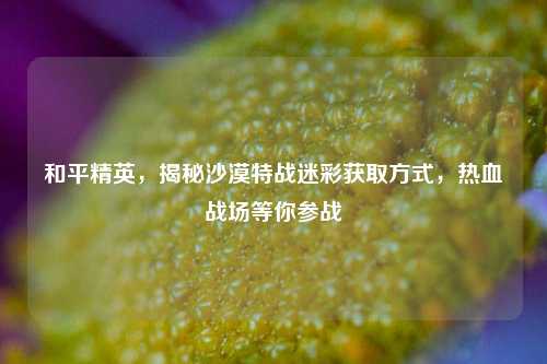 和平精英,揭秘沙漠特战迷彩获取方式,热血战场等你参战