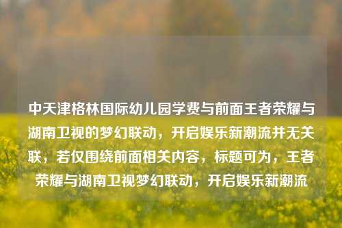 中天津格林国际幼儿园学费与前面王者荣耀与湖南卫视的梦幻联动,开启娱乐新潮流并无关联,若仅围绕前面相关内容,标题可为,王者荣耀与湖南卫视梦幻联动,开启娱乐新潮流