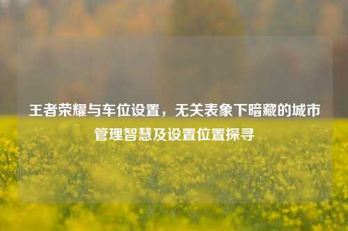 王者荣耀与车位设置,无关表象下暗藏的城市管理智慧及设置位置探寻