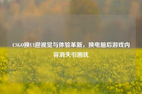 CSGO换UI迎视觉与体验革新,换电脑后游戏内容消失引困扰