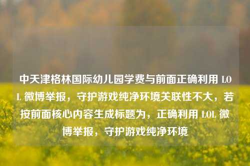 中天津格林国际幼儿园学费与前面正确利用 LOL 微博举报,守护游戏纯净环境关联性不大,若按前面核心内容生成标题为,正确利用 LOL 微博举报,守护游戏纯净环境