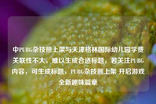 中PUBG杂技熊上架与天津格林国际幼儿园学费关联性不大,难以生成合适标题,若关注PUBG内容,可生成标题,PUBG杂技熊上架 开启游戏全新趣味篇章