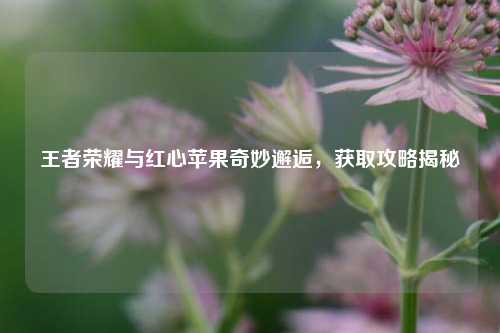 王者荣耀与红心苹果奇妙邂逅,获取攻略揭秘
