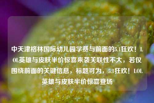 中天津格林国际幼儿园学费与前面的5.1狂欢!LOL英雄与皮肤半价惊喜来袭关联性不大,若仅围绕前面的关键信息,标题可为,5.1狂欢!LOL英雄与皮肤半价惊喜登场