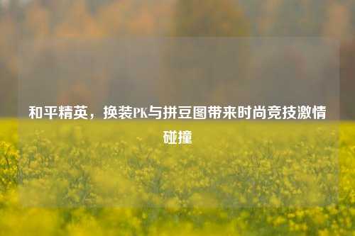 和平精英,换装PK与拼豆图带来时尚竞技激情碰撞