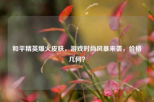 和平精英爆火皮肤,游戏时尚风暴来袭,价格几何?