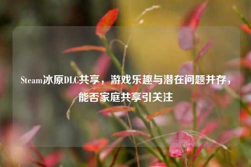 Steam冰原DLC共享,游戏乐趣与潜在问题并存,能否家庭共享引关注