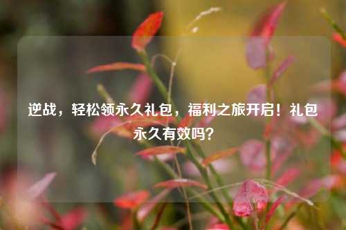 逆战,轻松领永久礼包,福利之旅开启!礼包永久有效吗?
