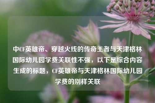 中CF英雄帝、穿越火线的传奇王者与天津格林国际幼儿园学费关联性不强，以下是综合内容生成的标题，CF英雄帝与天津格林国际幼儿园学费的别样关联
