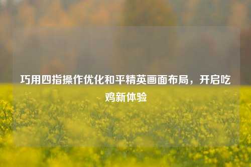 巧用四指操作优化和平精英画面布局,开启吃鸡新体验