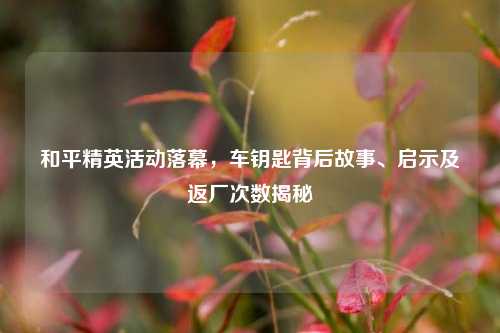 和平精英活动落幕,车钥匙背后故事、启示及返厂次数揭秘