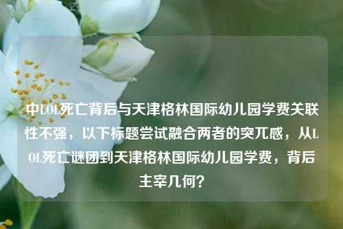 中LOL死亡背后与天津格林国际幼儿园学费关联性不强，以下标题尝试融合两者的突兀感，从LOL死亡谜团到天津格林国际幼儿园学费，背后主宰几何？