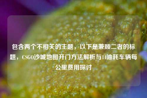 包含两个不相关的主题,以下是兼顾二者的标题,CSGO沙城地图开门方法解析与14油耗车辆每公里费用探讨