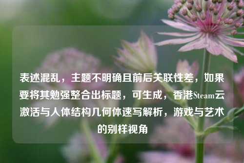 表述混乱,主题不明确且前后关联性差,如果要将其勉强整合出标题,可生成,香港Steam云激活与人体结构几何体速写解析,游戏与艺术的别样视角