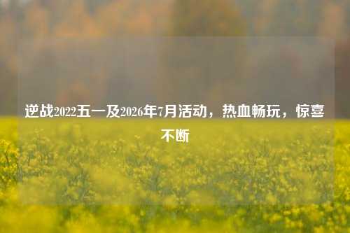 逆战2022五一及2026年7月活动,热血畅玩,惊喜不断