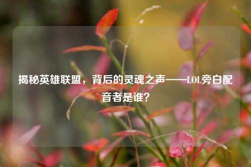 揭秘英雄联盟,背后的灵魂之声——LOL旁白配音者是谁?