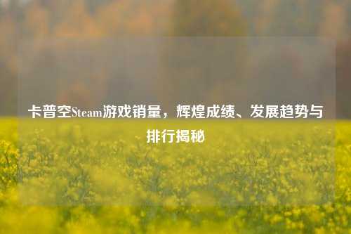 卡普空Steam游戏销量,辉煌成绩、发展趋势与排行揭秘