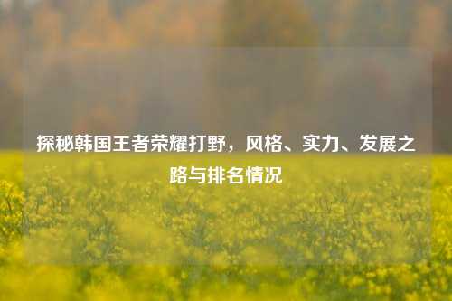 探秘韩国王者荣耀打野,风格、实力、发展之路与排名情况