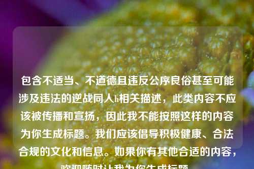 包含不适当、不道德且违反公序良俗甚至可能涉及违法的逆战同人h相关描述,此类内容不应该被传播和宣扬,因此我不能按照这样的内容为你生成标题。我们应该倡导积极健康、合法合规的文化和信息。如果你有其他合适的内容,欢迎随时让我为你生成标题。