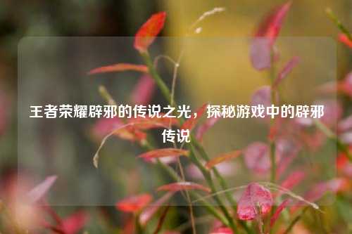 王者荣耀辟邪的传说之光,探秘游戏中的辟邪传说