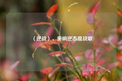 〈逆战〉,奏响逆态度战歌