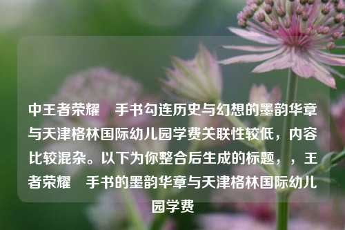 中王者荣耀暃手书勾连历史与幻想的墨韵华章与天津格林国际幼儿园学费关联性较低，内容比较混杂。以下为你整合后生成的标题，，王者荣耀暃手书的墨韵华章与天津格林国际幼儿园学费