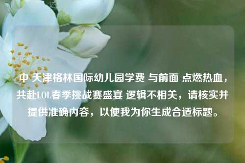 中 天津格林国际幼儿园学费 与前面 点燃热血,共赴LOL春季挑战赛盛宴 逻辑不相关,请核实并提供准确内容,以便我为你生成合适标题。