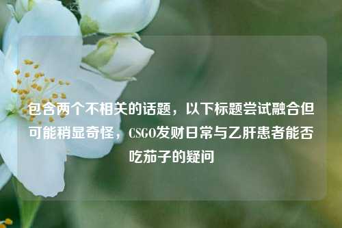 包含两个不相关的话题,以下标题尝试融合但可能稍显奇怪,CSGO发财日常与乙肝患者能否吃茄子的疑问