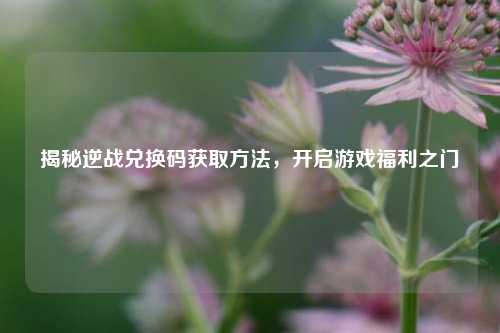 揭秘逆战兑换码获取方法，开启游戏福利之门