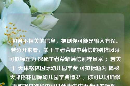 包含不相关的信息，推测你可能是输入有误。若分开来看，关于王者荣耀中韩信的别样风采可拟标题为 探秘王者荣耀韩信别样风采 ；若关于 天津格林国际幼儿园学费 可拟标题为 揭秘天津格林国际幼儿园学费情况 。你可以明确修正或提供准确内容以便我生成更合适的标题。