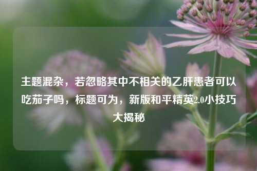 主题混杂，若忽略其中不相关的乙肝患者可以吃茄子吗，标题可为，新版和平精英2.0小技巧大揭秘