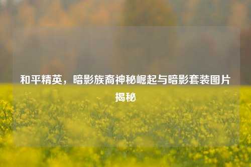 和平精英,暗影族裔神秘崛起与暗影套装图片揭秘